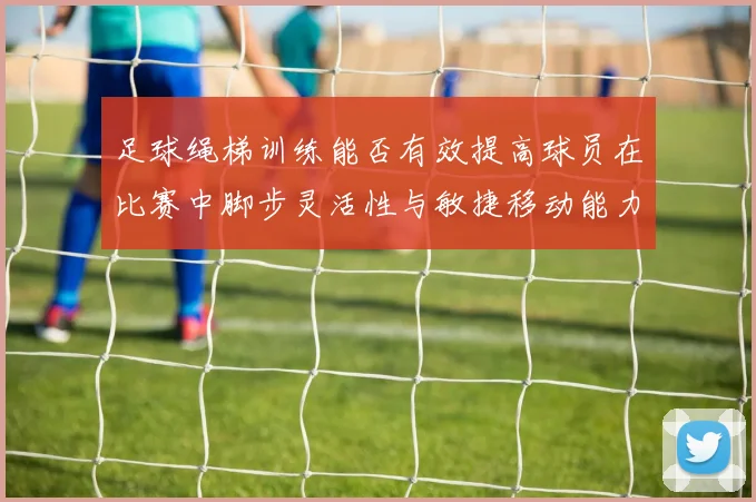 足球绳梯训练能否有效提高球员在比赛中脚步灵活性与敏捷移动能力