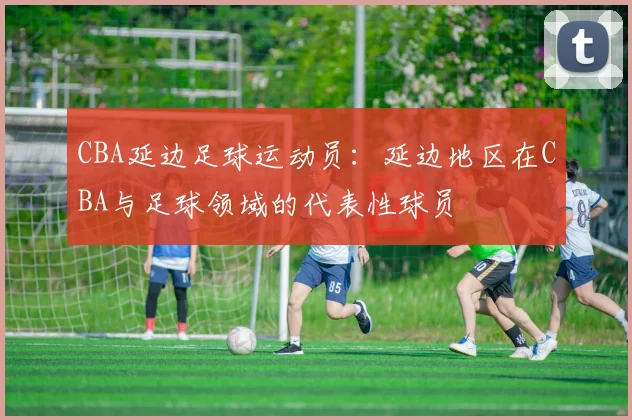 CBA延边足球运动员：延边地区在CBA与足球领域的代表性球员