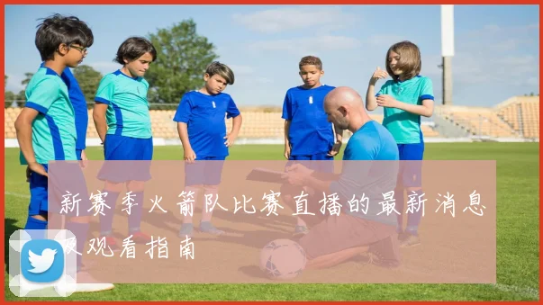 新赛季火箭队比赛直播的最新消息及观看指南