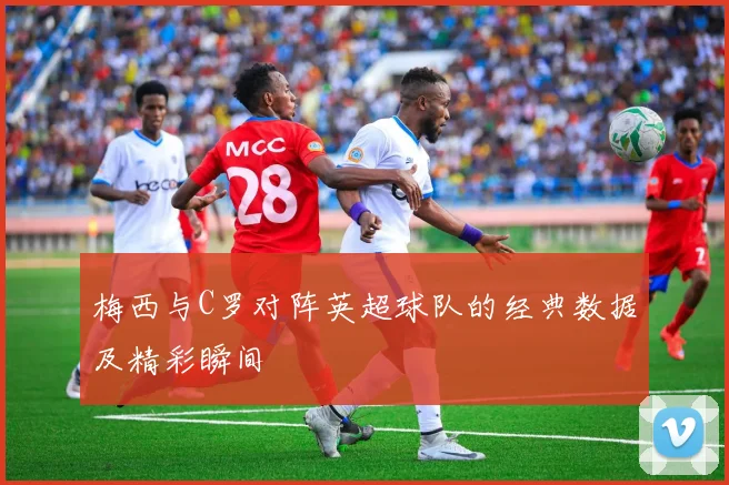 梅西与C罗对阵英超球队的经典数据及精彩瞬间