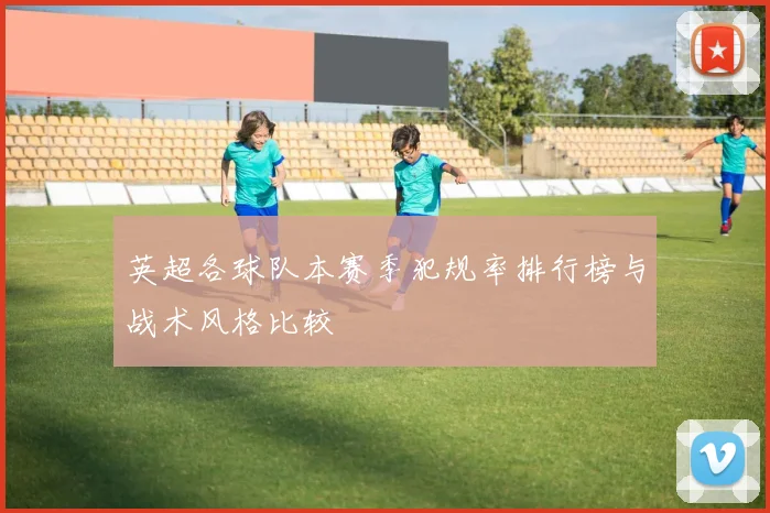 英超各球队本赛季犯规率排行榜与战术风格比较