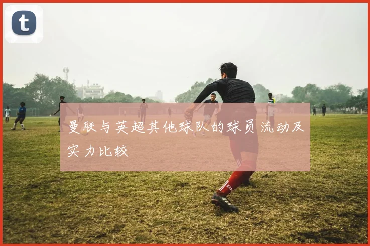 曼联与英超其他球队的球员流动及实力比较